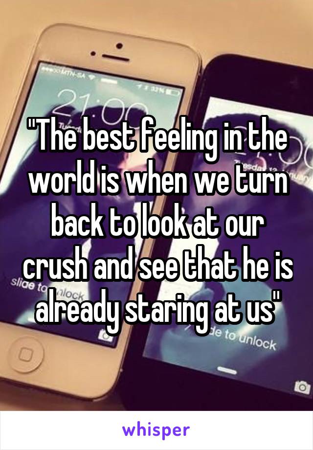 "The best feeling in the world is when we turn back to look at our crush and see that he is already staring at us"