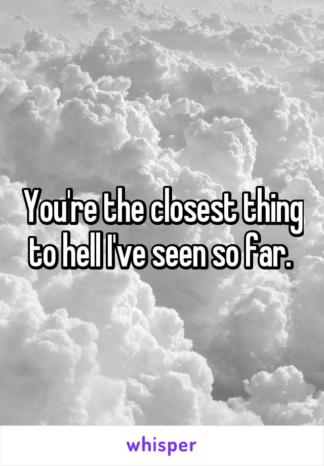 You're the closest thing to hell I've seen so far. 