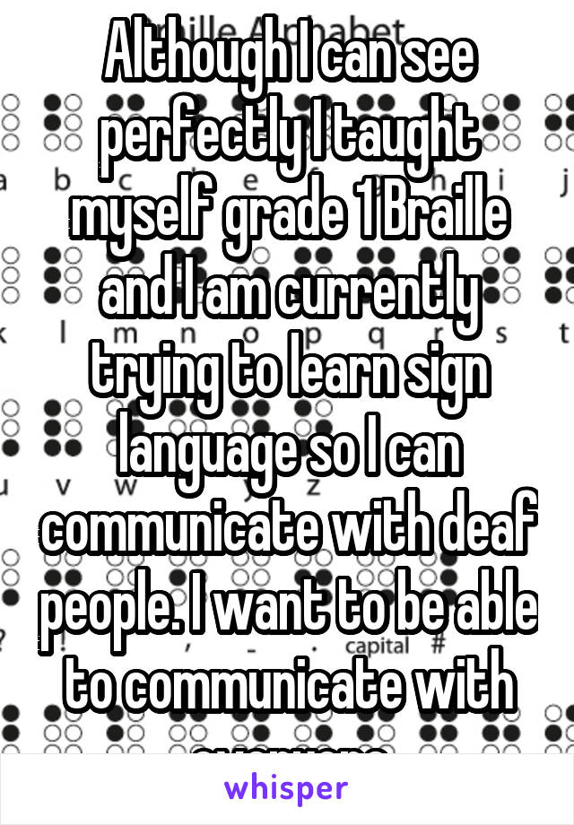 Although I can see perfectly I taught myself grade 1 Braille and I am currently trying to learn sign language so I can communicate with deaf people. I want to be able to communicate with everyone