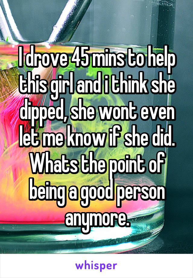 I drove 45 mins to help this girl and i think she dipped, she wont even let me know if she did.
Whats the point of being a good person anymore.