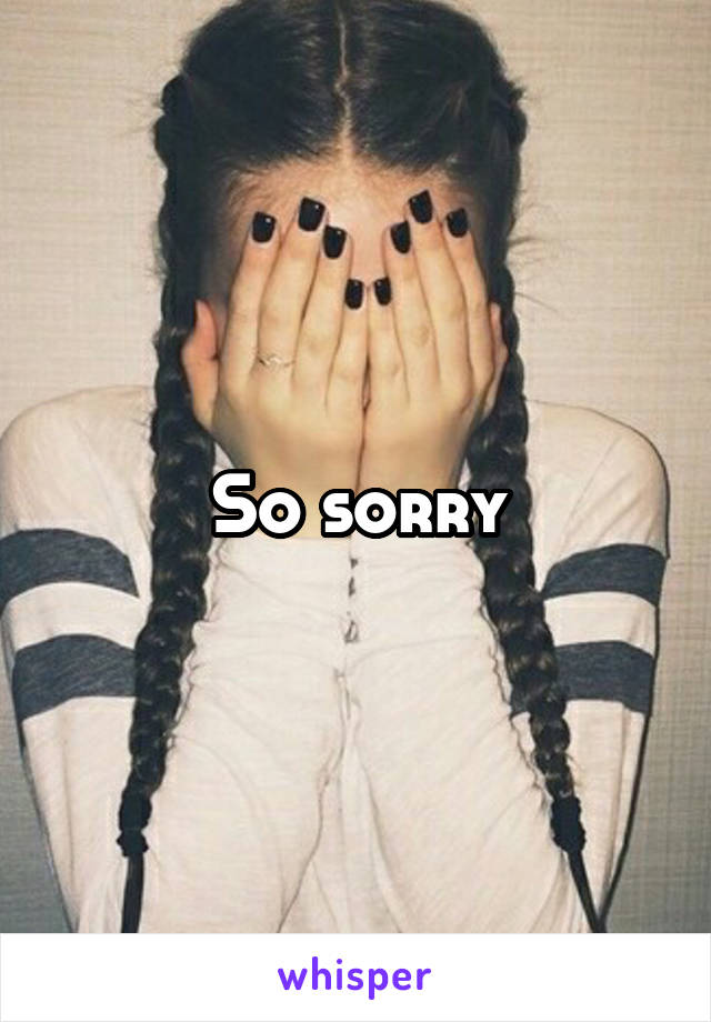 So sorry