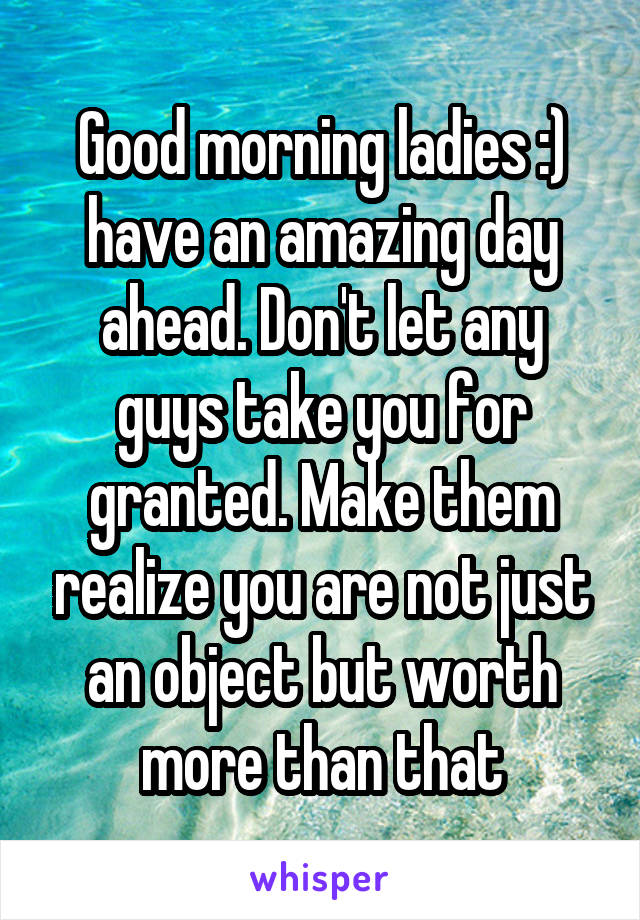 Good morning ladies :) have an amazing day ahead. Don't let any guys take you for granted. Make them realize you are not just an object but worth more than that