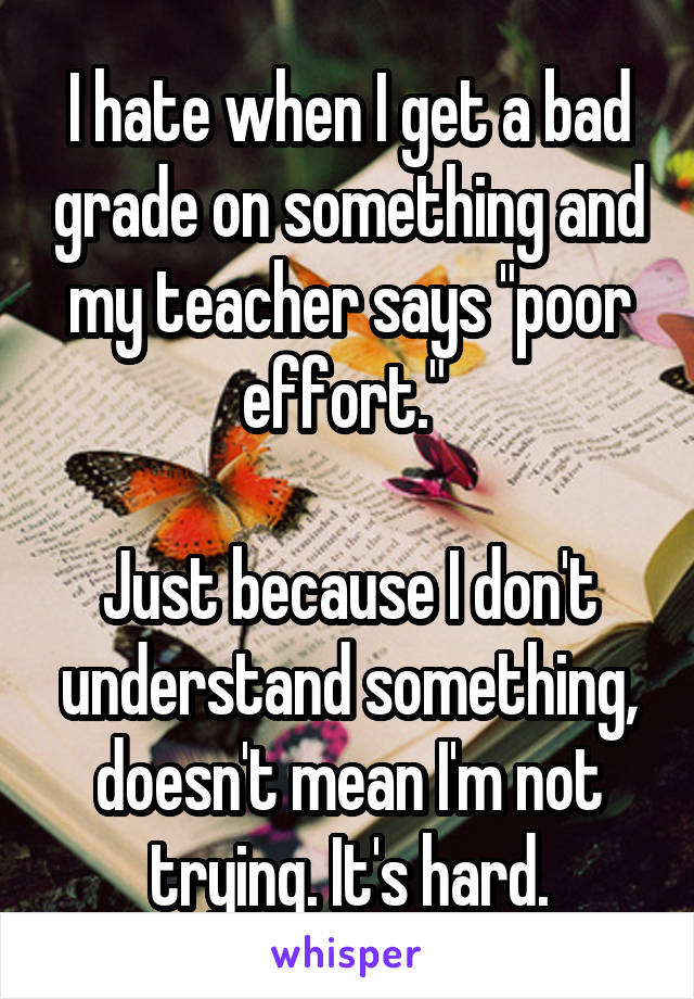 I hate when I get a bad grade on something and my teacher says "poor effort." 

Just because I don't understand something, doesn't mean I'm not trying. It's hard.