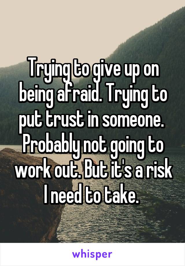 Trying to give up on being afraid. Trying to put trust in someone. 
Probably not going to work out. But it's a risk I need to take. 