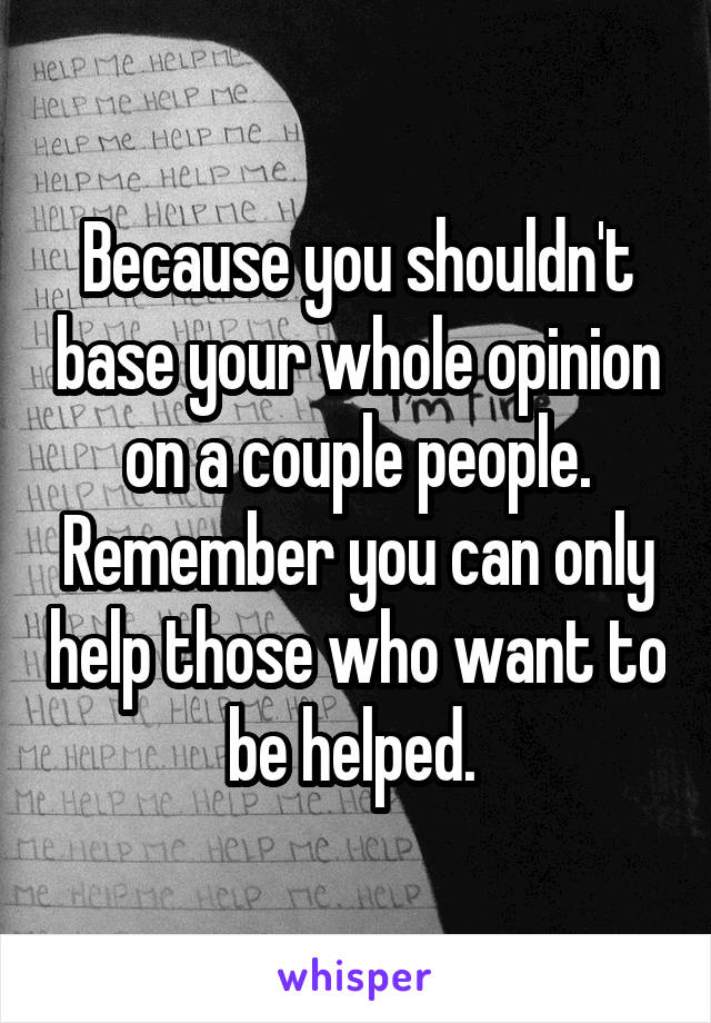 Because you shouldn't base your whole opinion on a couple people. Remember you can only help those who want to be helped. 