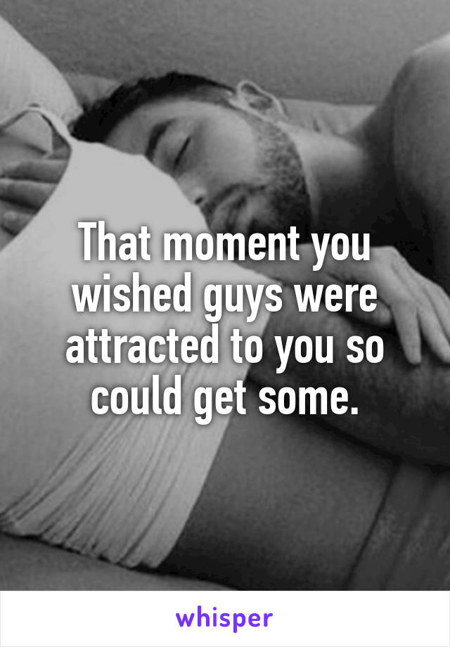 That moment you wished guys were attracted to you so could get some.