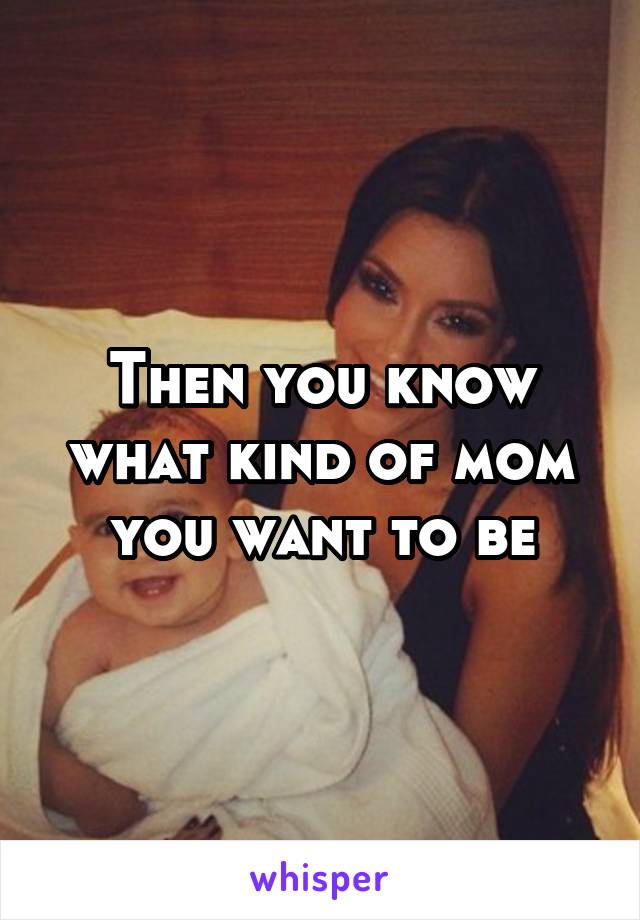 Then you know what kind of mom you want to be