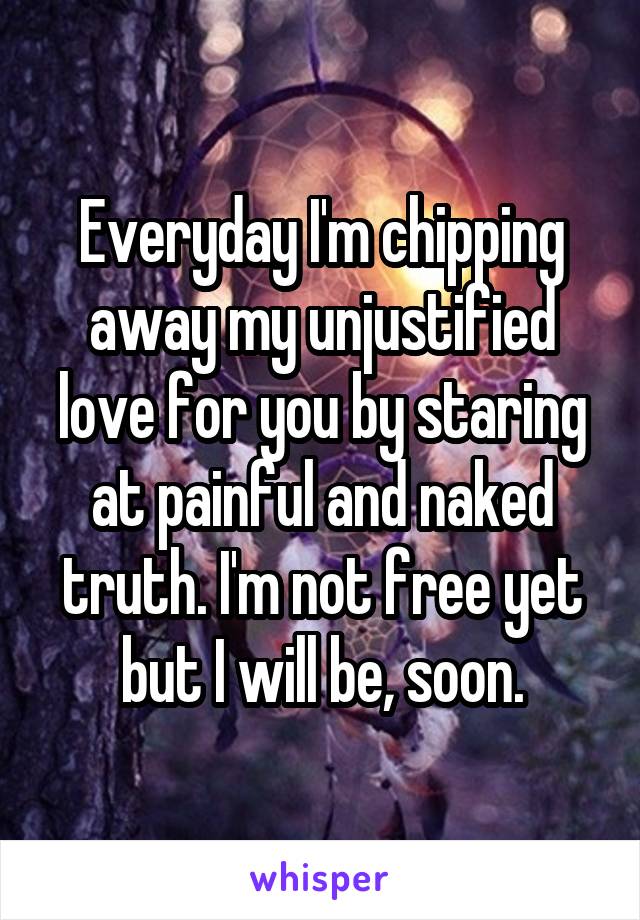 Everyday I'm chipping away my unjustified love for you by staring at painful and naked truth. I'm not free yet but I will be, soon.