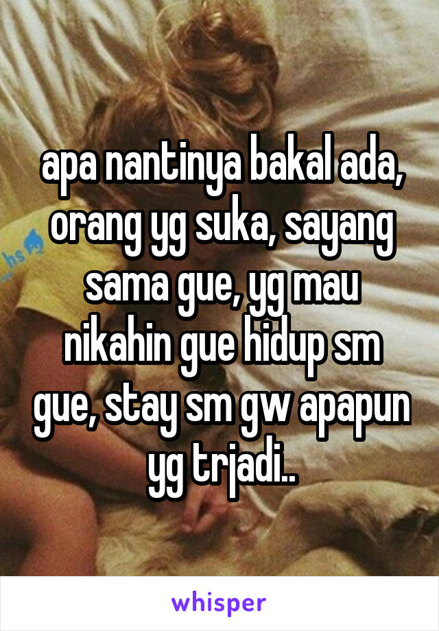 apa nantinya bakal ada, orang yg suka, sayang sama gue, yg mau nikahin gue hidup sm gue, stay sm gw apapun yg trjadi..