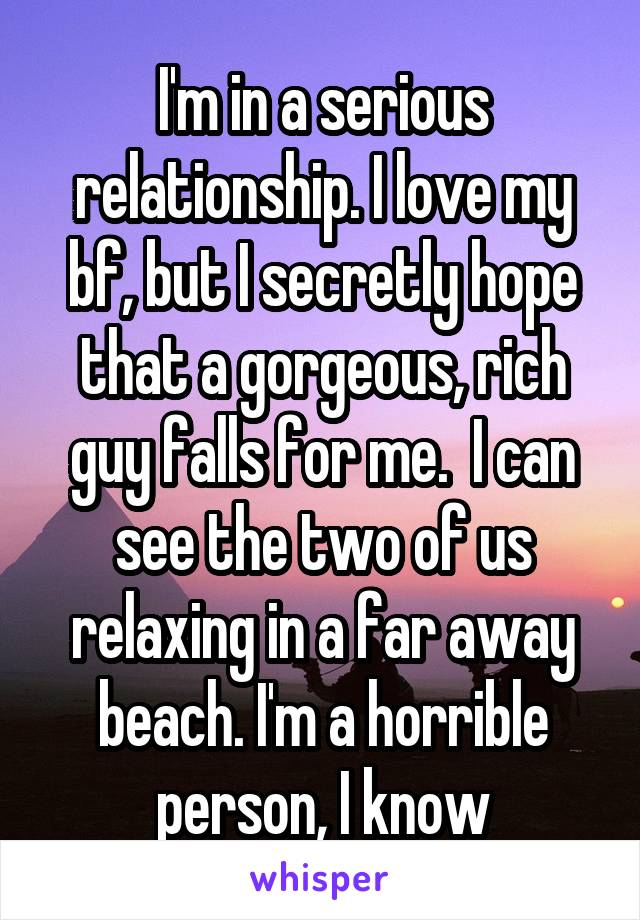 I'm in a serious relationship. I love my bf, but I secretly hope that a gorgeous, rich guy falls for me.  I can see the two of us relaxing in a far away beach. I'm a horrible person, I know