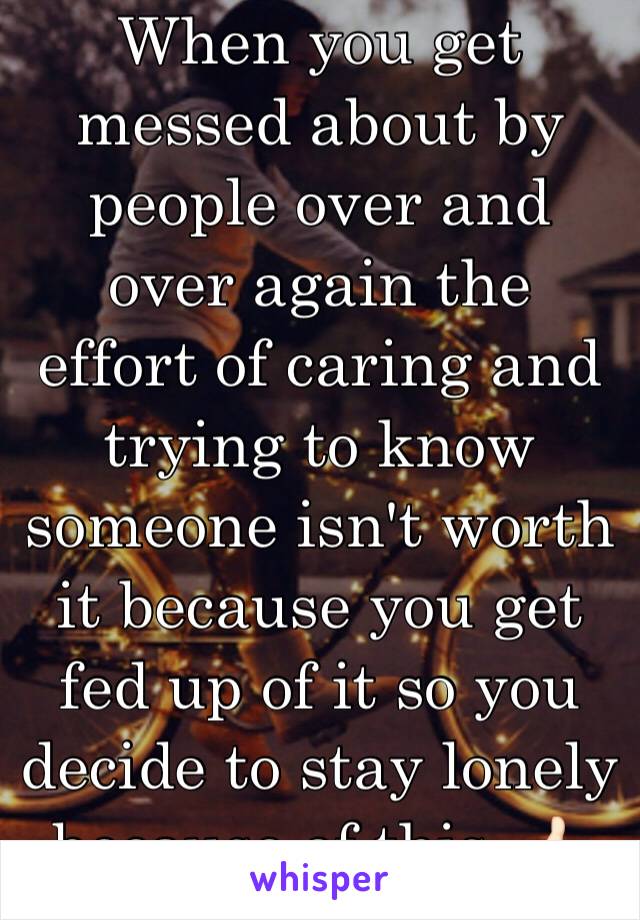 When you get messed about by people over and over again the effort of caring and trying to know someone isn't worth it because you get fed up of it so you decide to stay lonely because of this. 👍🏻