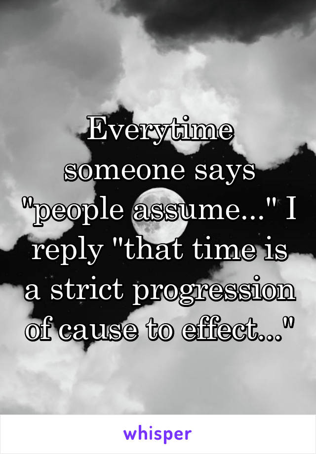 Everytime someone says "people assume..." I reply "that time is a strict progression of cause to effect..."