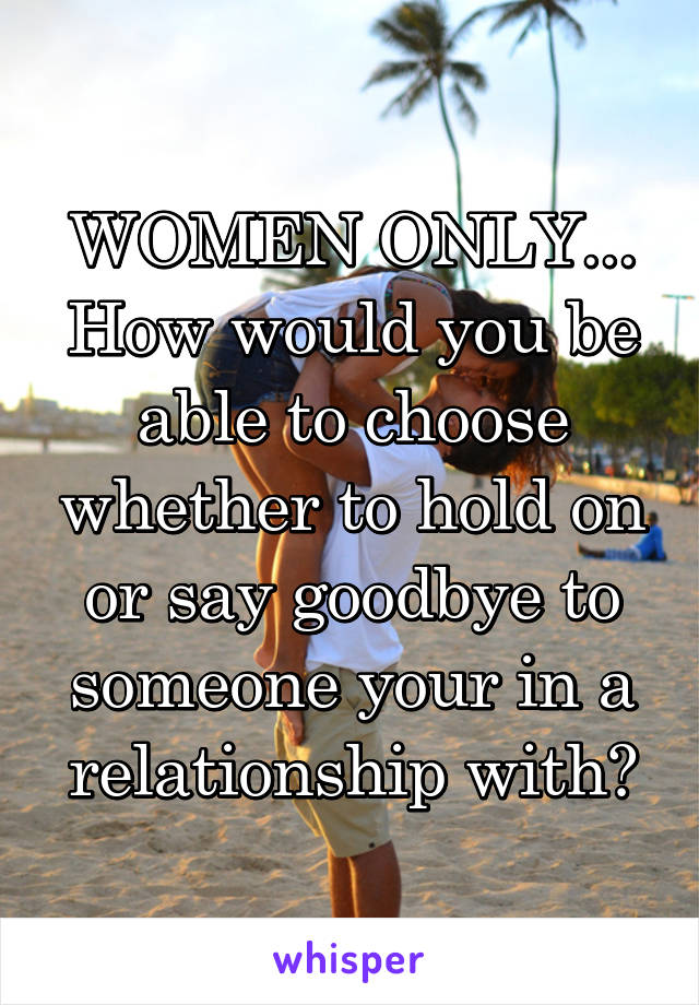 WOMEN ONLY...
How would you be able to choose whether to hold on or say goodbye to someone your in a relationship with?