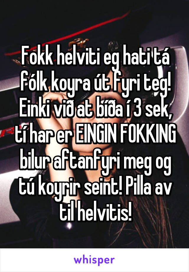 Fokk helviti eg hati tá fólk koyra út fyri teg!
Einki við at bíða í 3 sek, tí har er EINGIN FOKKING bilur aftanfyri meg og tú koyrir seint! Pilla av til helvitis!