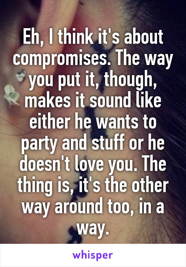 Eh, I think it's about compromises. The way you put it, though, makes it sound like either he wants to party and stuff or he doesn't love you. The thing is, it's the other way around too, in a way.