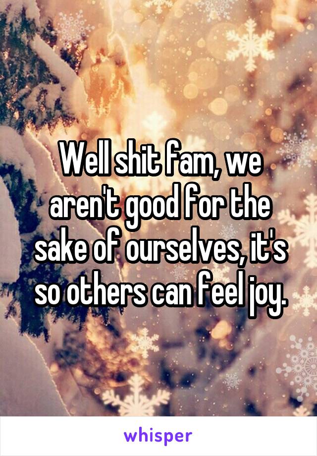 Well shit fam, we aren't good for the sake of ourselves, it's so others can feel joy.