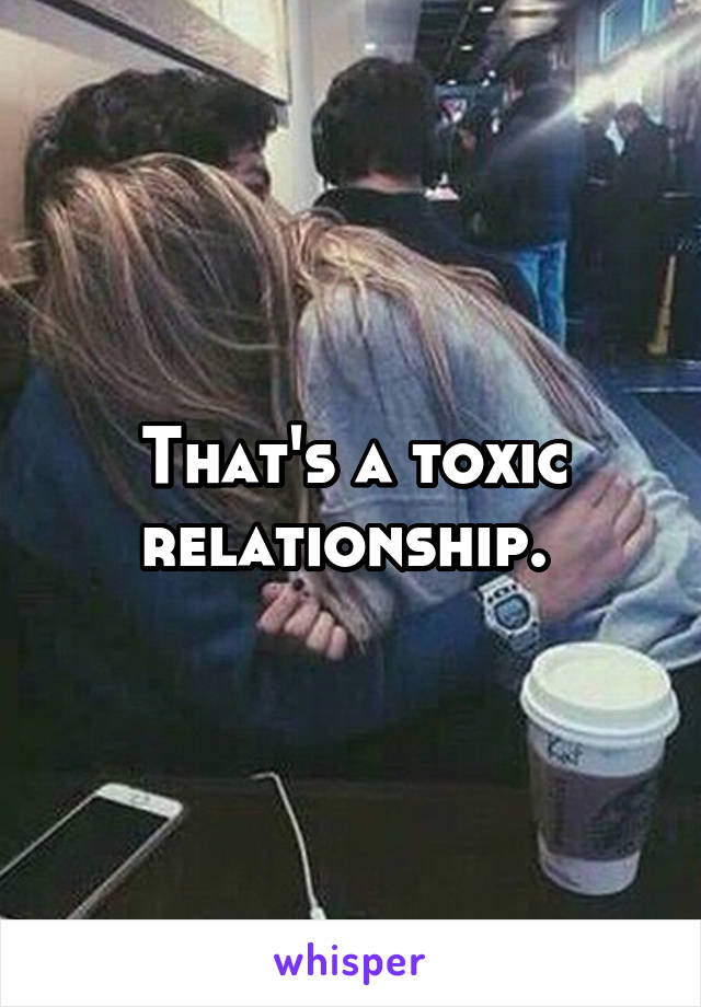 That's a toxic relationship. 