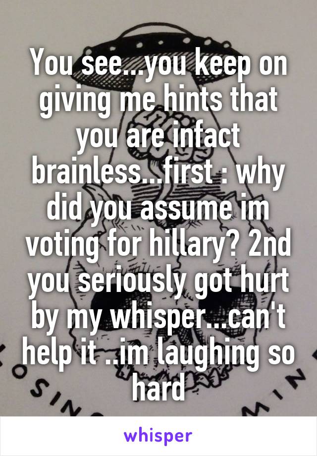 You see...you keep on giving me hints that you are infact brainless...first : why did you assume im voting for hillary? 2nd you seriously got hurt by my whisper...can't help it ..im laughing so hard