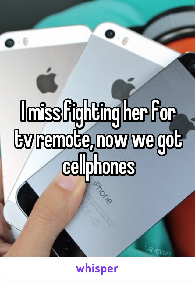 I miss fighting her for tv remote, now we got cellphones