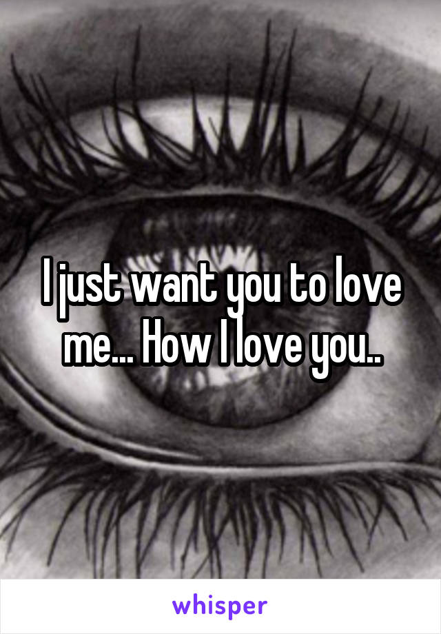 I just want you to love me... How I love you..