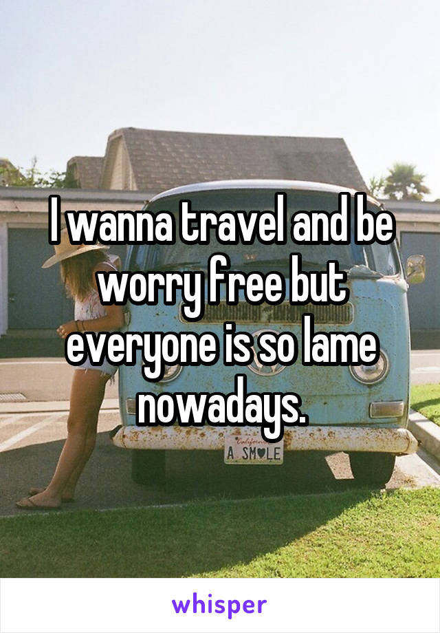 I wanna travel and be worry free but everyone is so lame nowadays.