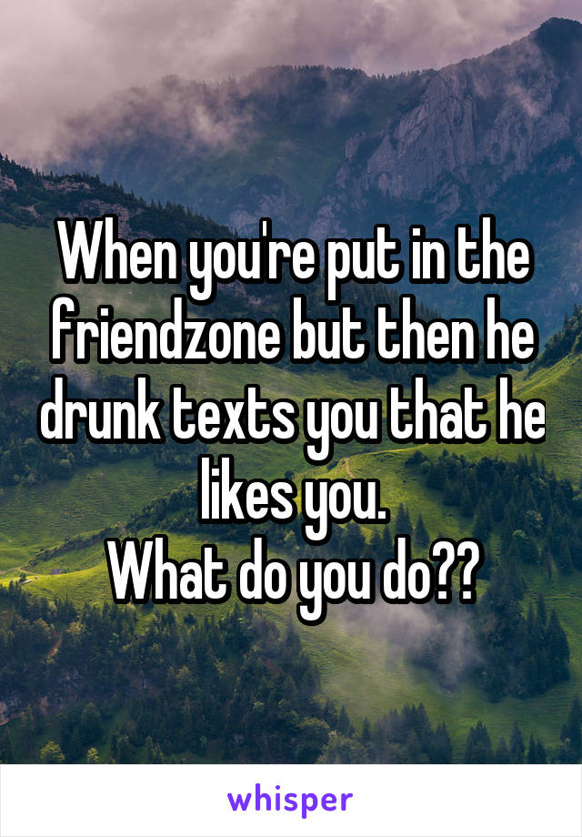 When you're put in the friendzone but then he drunk texts you that he likes you.
What do you do??