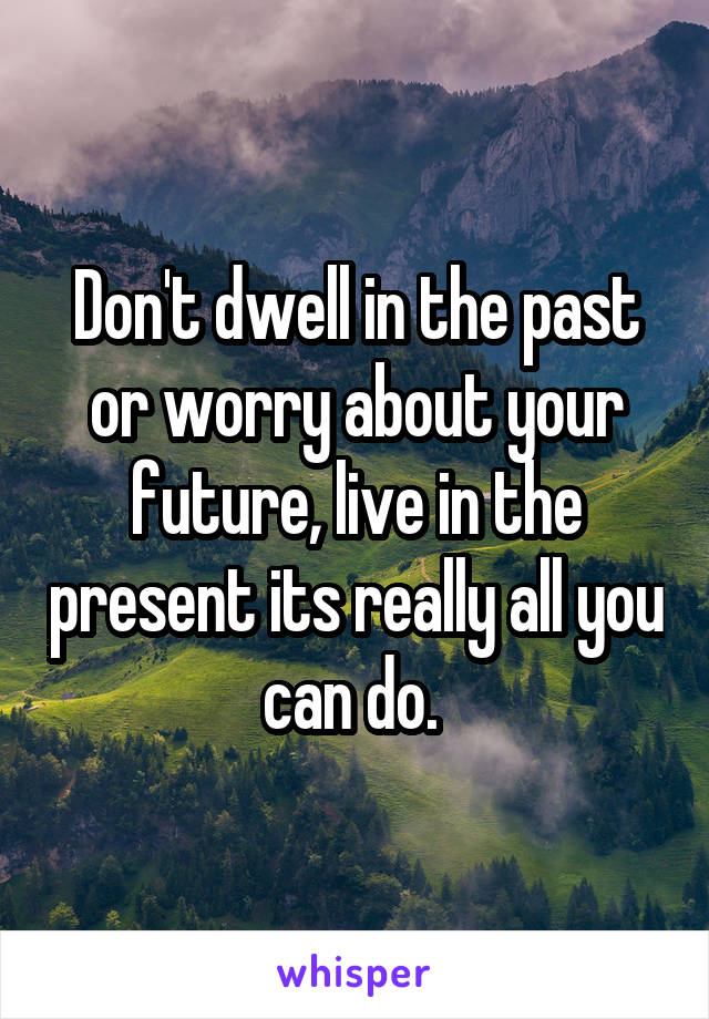 Don't dwell in the past or worry about your future, live in the present its really all you can do. 