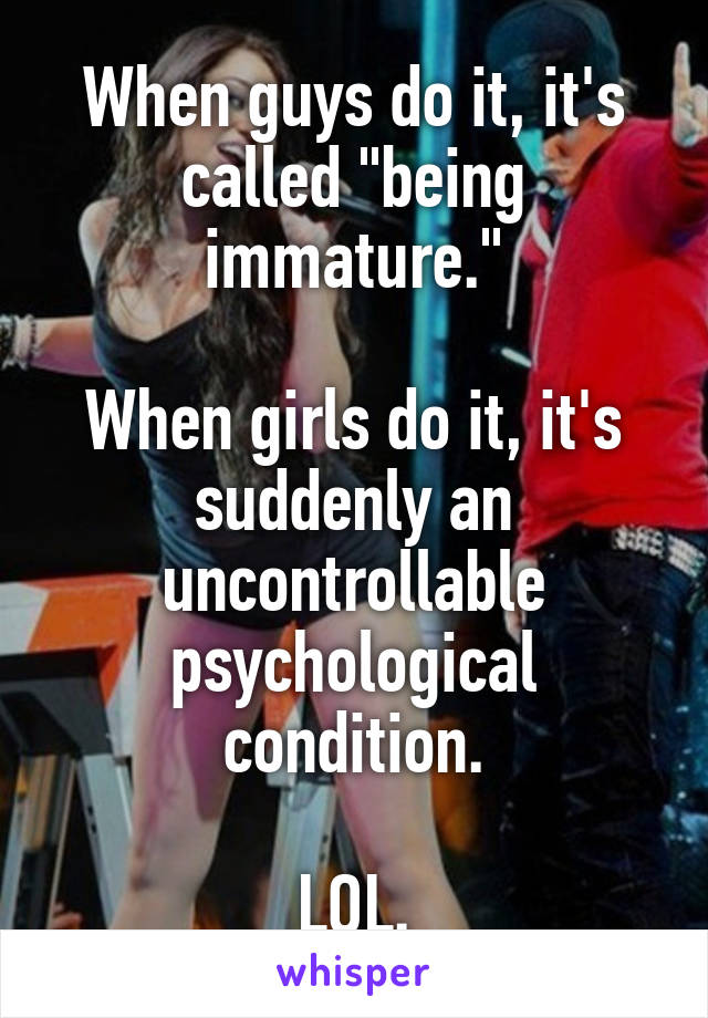 When guys do it, it's called "being immature."

When girls do it, it's suddenly an uncontrollable psychological condition.

LOL.