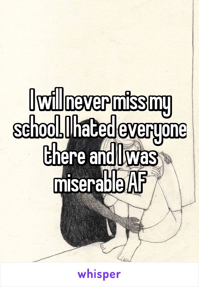 I will never miss my school. I hated everyone there and I was miserable AF