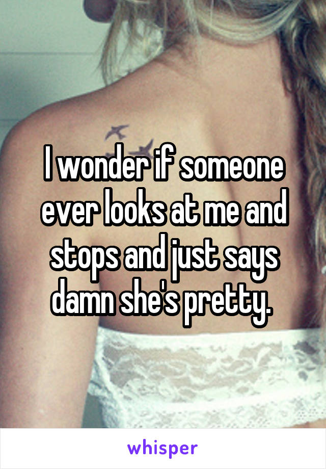 I wonder if someone ever looks at me and stops and just says damn she's pretty. 