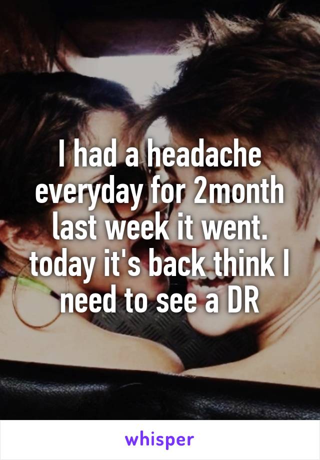 I had a headache everyday for 2month last week it went. today it's back think I need to see a DR