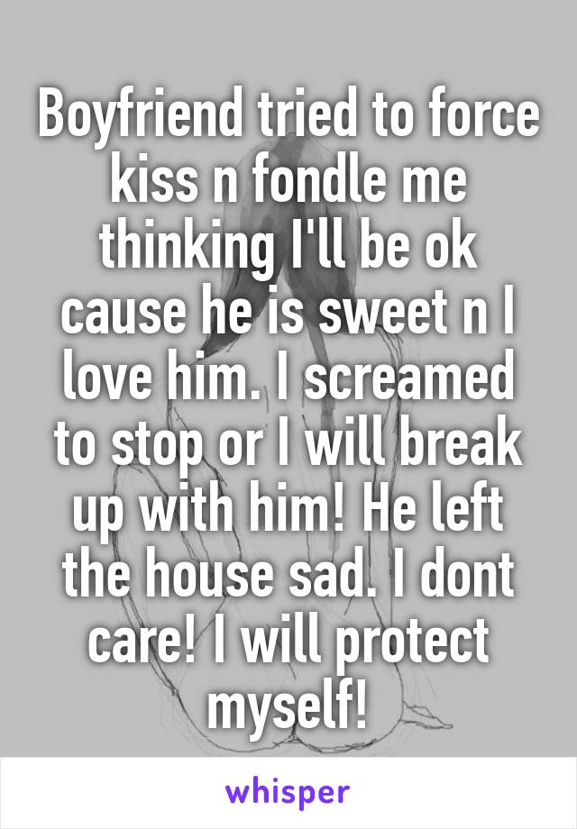 Boyfriend tried to force kiss n fondle me thinking I'll be ok cause he is sweet n I love him. I screamed to stop or I will break up with him! He left the house sad. I dont care! I will protect myself!