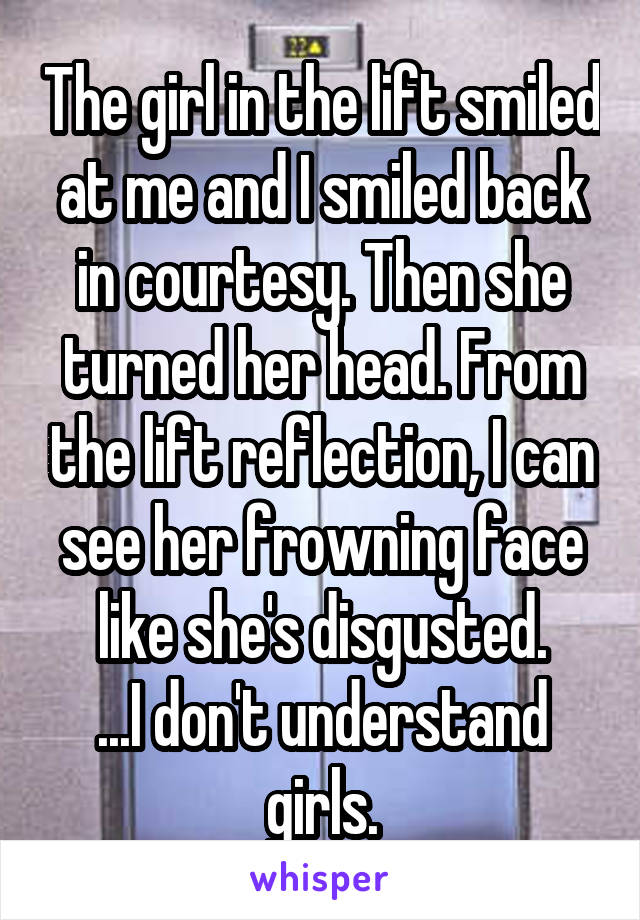 The girl in the lift smiled at me and I smiled back in courtesy. Then she turned her head. From the lift reflection, I can see her frowning face like she's disgusted.
...I don't understand girls.