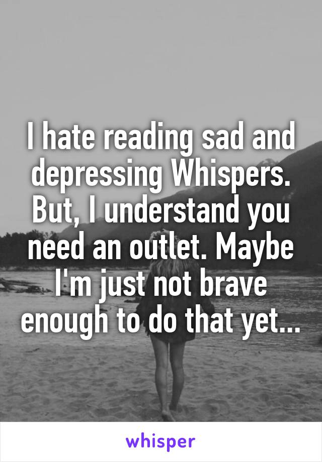 I hate reading sad and depressing Whispers. But, I understand you need an outlet. Maybe I'm just not brave enough to do that yet...