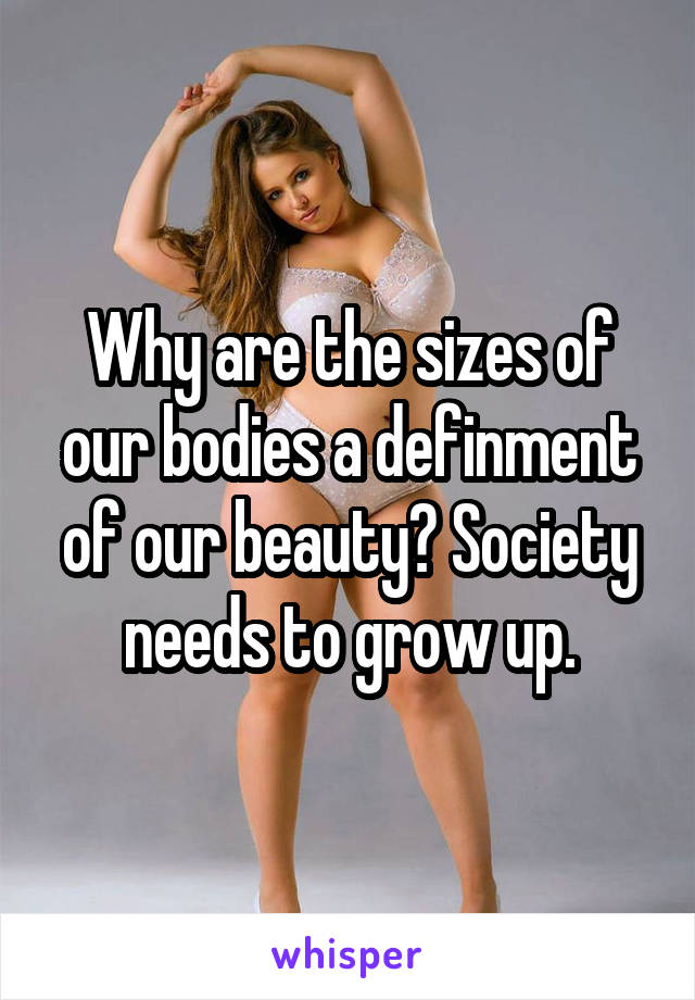 Why are the sizes of our bodies a definment of our beauty? Society needs to grow up.