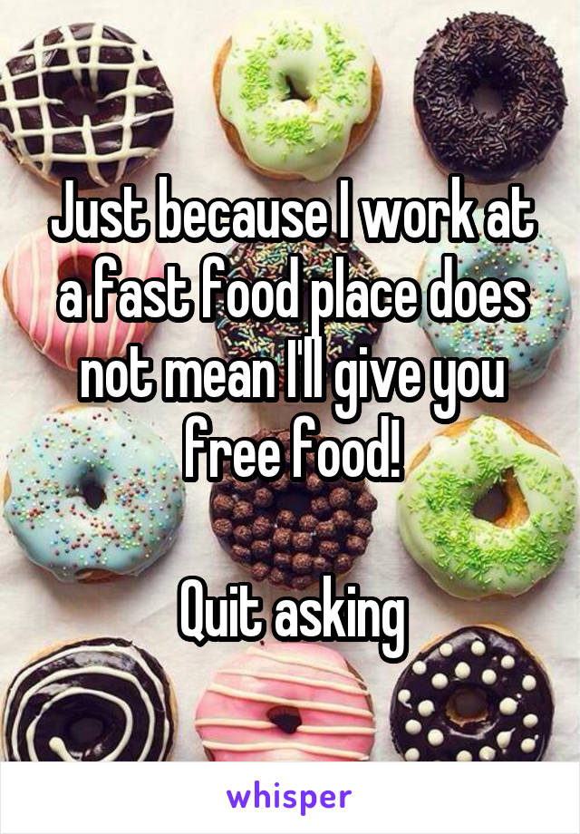 Just because I work at a fast food place does not mean I'll give you free food!

Quit asking