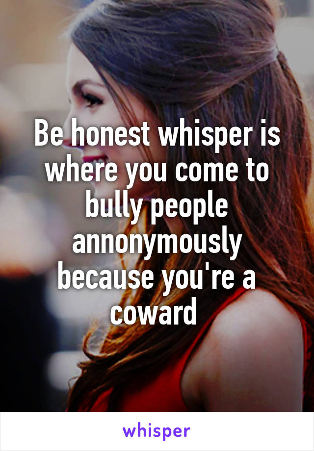 Be honest whisper is where you come to bully people annonymously because you're a coward 