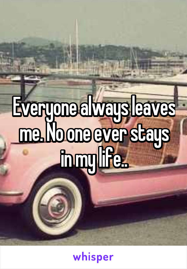 Everyone always leaves me. No one ever stays in my life..