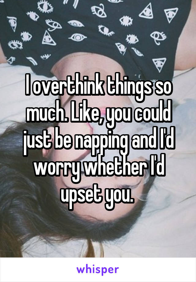 I overthink things so much. Like, you could just be napping and I'd worry whether I'd upset you. 