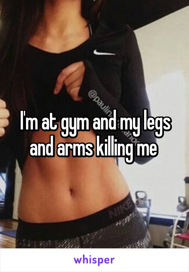 I'm at gym and my legs and arms killing me 