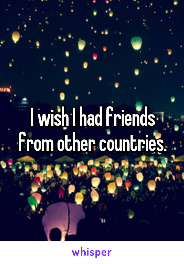 I wish I had friends from other countries.