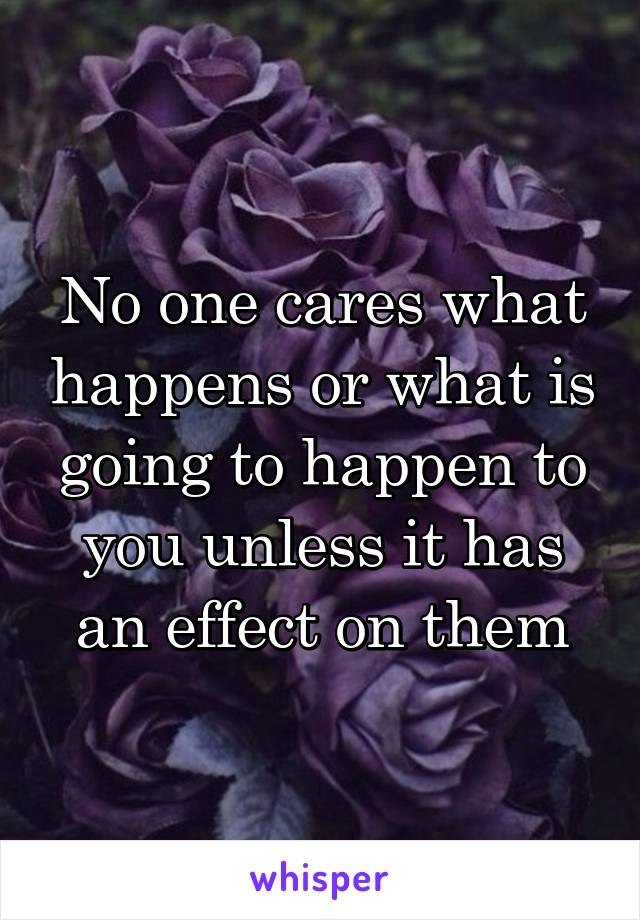 No one cares what happens or what is going to happen to you unless it has an effect on them