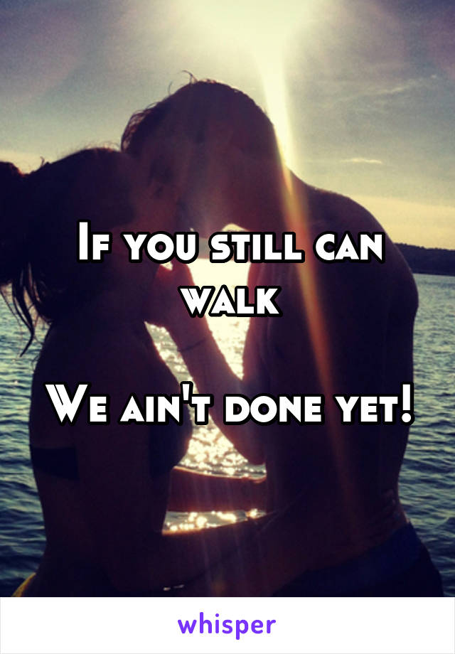 If you still can walk

We ain't done yet!