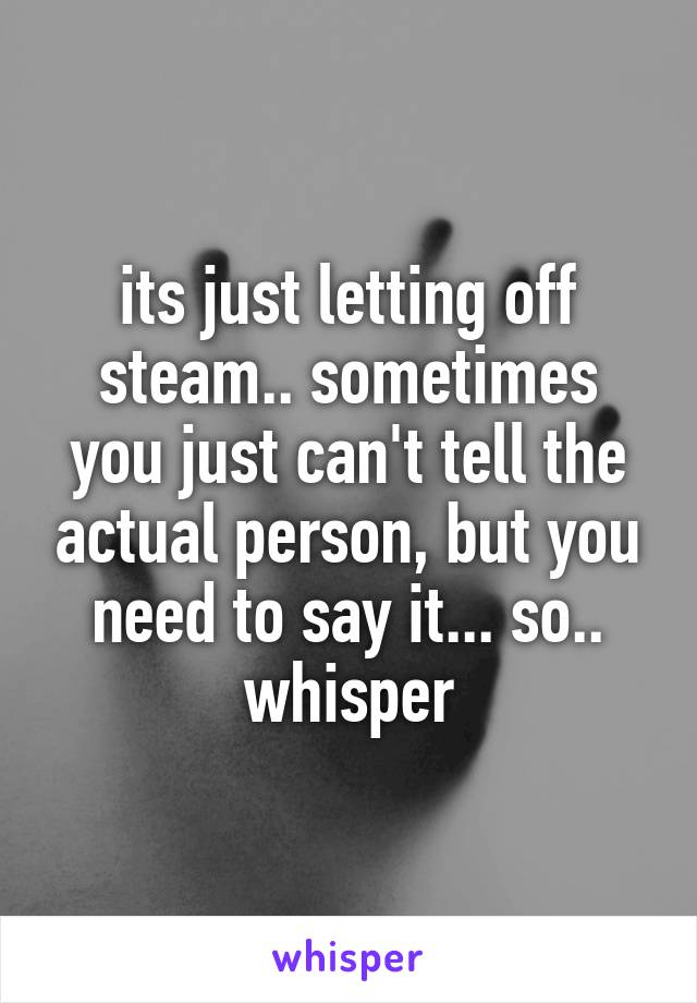 its just letting off steam.. sometimes you just can't tell the actual person, but you need to say it... so.. whisper