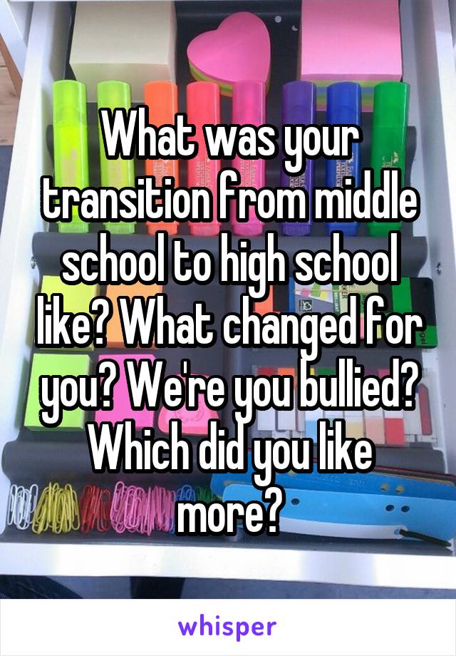 What was your transition from middle school to high school like? What changed for you? We're you bullied? Which did you like more?