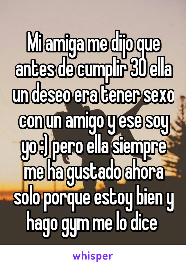 Mi amiga me dijo que antes de cumplir 30 ella un deseo era tener sexo con un amigo y ese soy yo :) pero ella siempre me ha gustado ahora solo porque estoy bien y hago gym me lo dice 