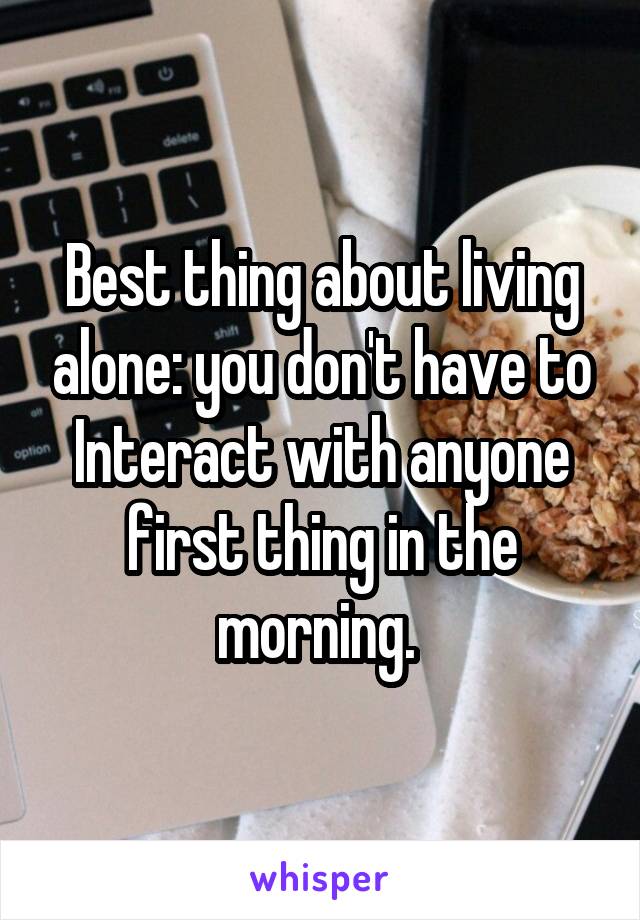 Best thing about living alone: you don't have to Interact with anyone first thing in the morning. 