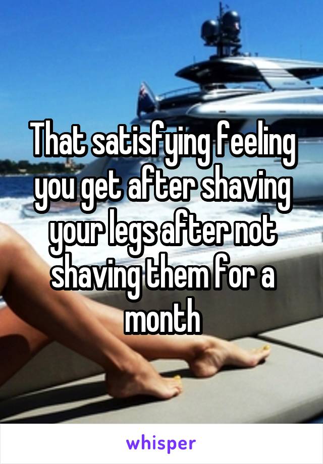 That satisfying feeling you get after shaving your legs after not shaving them for a month