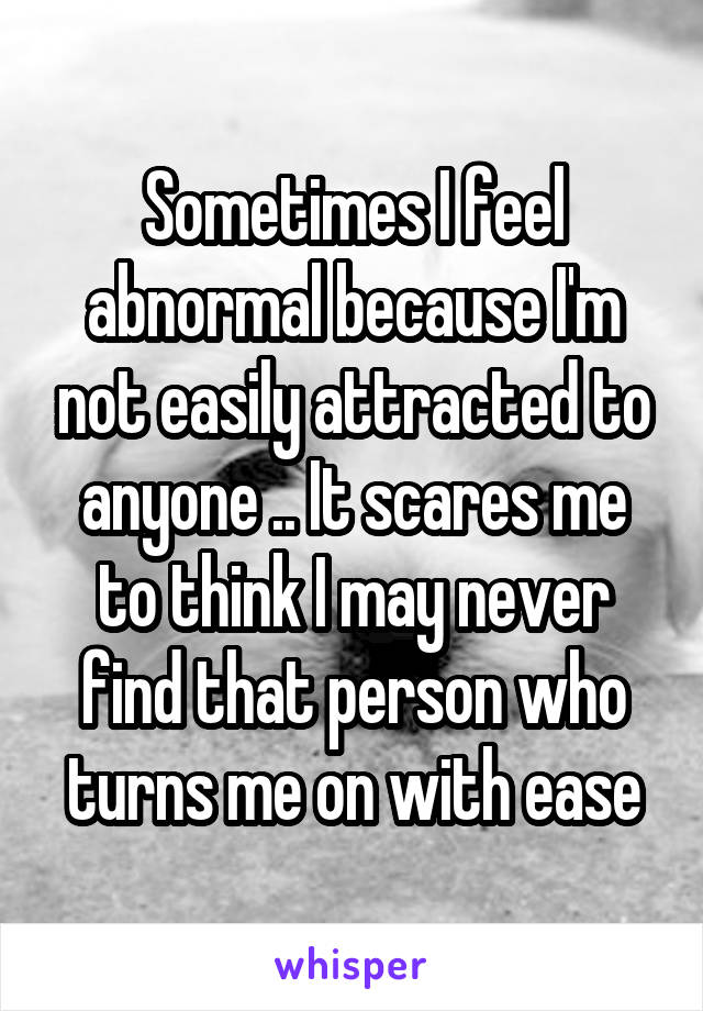 Sometimes I feel abnormal because I'm not easily attracted to anyone .. It scares me to think I may never find that person who turns me on with ease