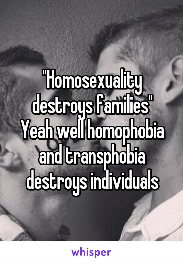 "Homosexuality destroys families"
Yeah well homophobia and transphobia destroys individuals